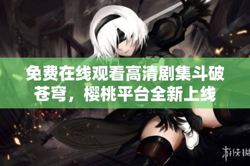 免费在线观看高清剧集斗破苍穹，樱桃平台全新上线