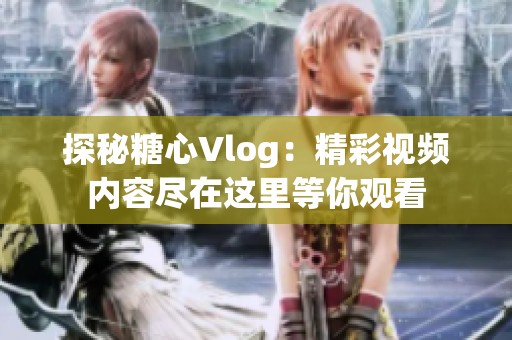 探秘糖心Vlog：精彩视频内容尽在这里等你观看