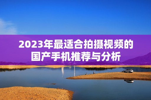 2023年最适合拍摄视频的国产手机推荐与分析