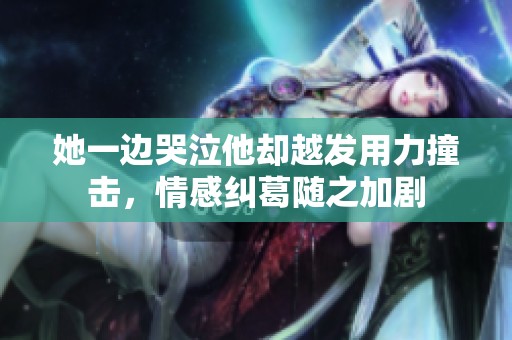 她一边哭泣他却越发用力撞击，情感纠葛随之加剧