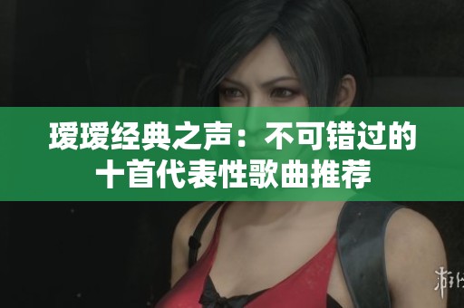 瑷瑷经典之声：不可错过的十首代表性歌曲推荐