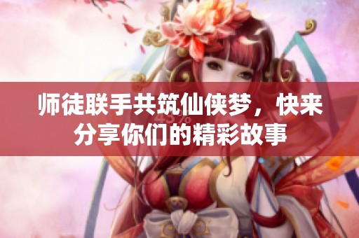 师徒联手共筑仙侠梦，快来分享你们的精彩故事