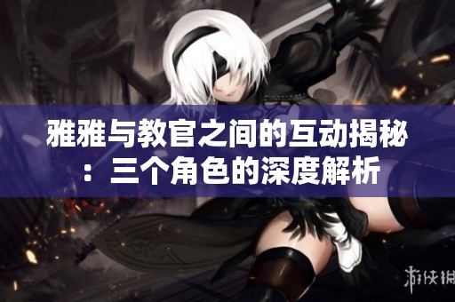 雅雅与教官之间的互动揭秘：三个角色的深度解析