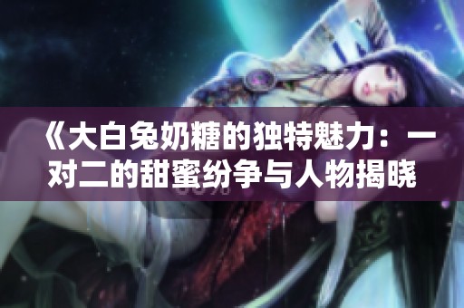 《大白兔奶糖的独特魅力：一对二的甜蜜纷争与人物揭晓》