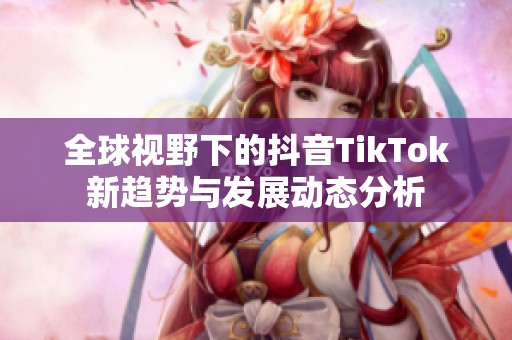 全球视野下的抖音TikTok新趋势与发展动态分析