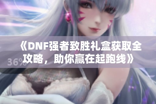 《DNF强者致胜礼盒获取全攻略，助你赢在起跑线》