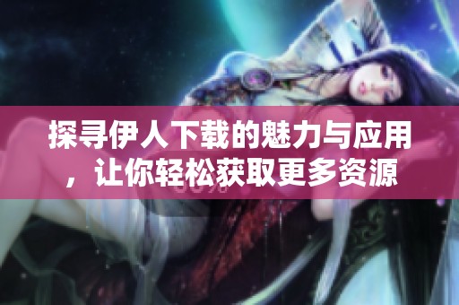 探寻伊人下载的魅力与应用，让你轻松获取更多资源