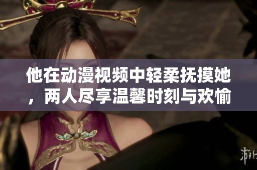 他在动漫视频中轻柔抚摸她，两人尽享温馨时刻与欢愉呻吟