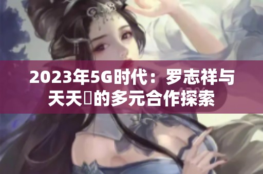 2023年5G时代：罗志祥与天天奭的多元合作探索
