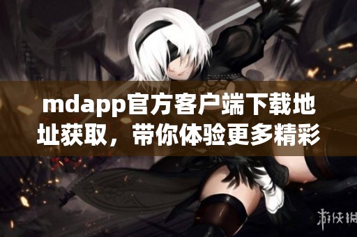 mdapp官方客户端下载地址获取，带你体验更多精彩功能