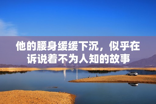 他的腰身缓缓下沉，似乎在诉说着不为人知的故事