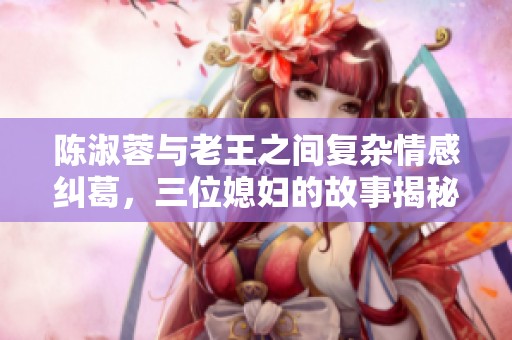 陈淑蓉与老王之间复杂情感纠葛，三位媳妇的故事揭秘