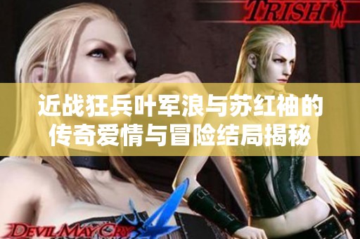 近战狂兵叶军浪与苏红袖的传奇爱情与冒险结局揭秘