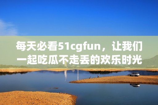 每天必看51cgfun，让我们一起吃瓜不走丢的欢乐时光
