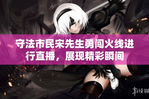 守法市民宋先生勇闯火线进行直播，展现精彩瞬间