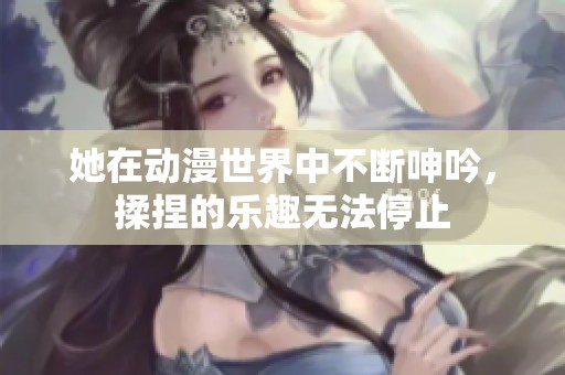 她在动漫世界中不断呻吟，揉捏的乐趣无法停止