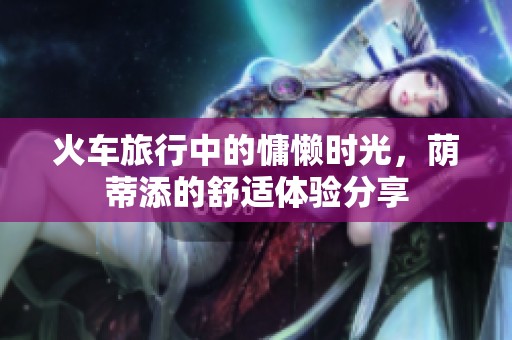 火车旅行中的慵懒时光，荫蒂添的舒适体验分享