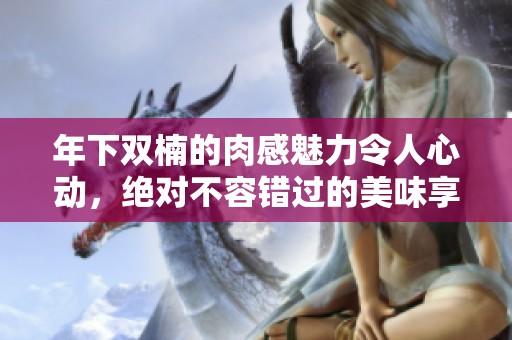 年下双楠的肉感魅力令人心动，绝对不容错过的美味享受