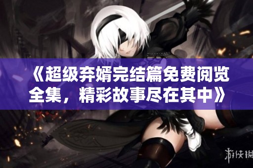 《超级弃婿完结篇免费阅览全集，精彩故事尽在其中》