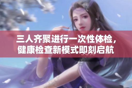 三人齐聚进行一次性体检，健康检查新模式即刻启航
