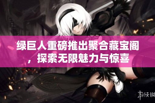 绿巨人重磅推出聚合藏宝阁，探索无限魅力与惊喜