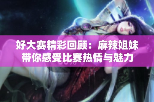 好大赛精彩回顾：麻辣姐妹带你感受比赛热情与魅力