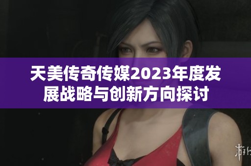 天美传奇传媒2023年度发展战略与创新方向探讨