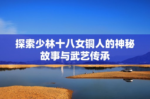 探索少林十八女铜人的神秘故事与武艺传承