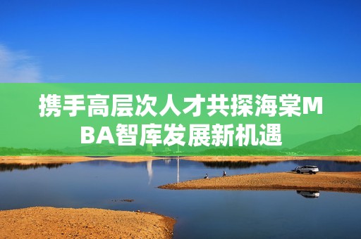 携手高层次人才共探海棠MBA智库发展新机遇