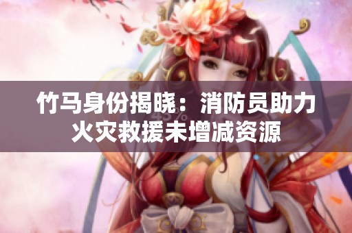竹马身份揭晓：消防员助力火灾救援未增减资源