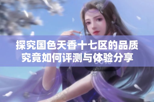 探究国色天香十七区的品质究竟如何评测与体验分享