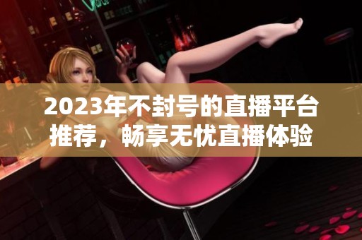 2023年不封号的直播平台推荐，畅享无忧直播体验