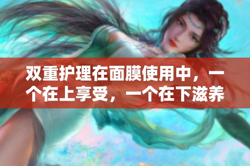 双重护理在面膜使用中，一个在上享受，一个在下滋养肌肤