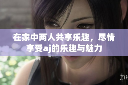 在家中两人共享乐趣，尽情享受aj的乐趣与魅力