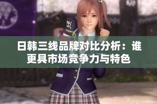 日韩三线品牌对比分析：谁更具市场竞争力与特色