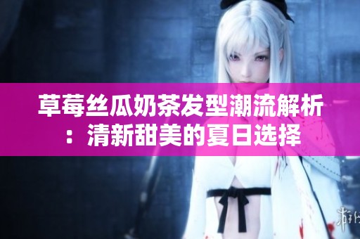 草莓丝瓜奶茶发型潮流解析：清新甜美的夏日选择