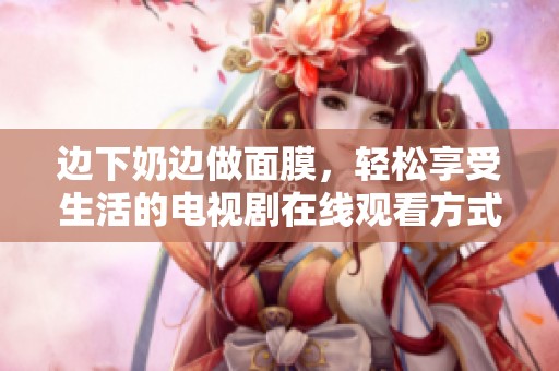 边下奶边做面膜，轻松享受生活的电视剧在线观看方式