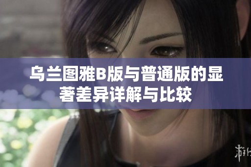 乌兰图雅B版与普通版的显著差异详解与比较