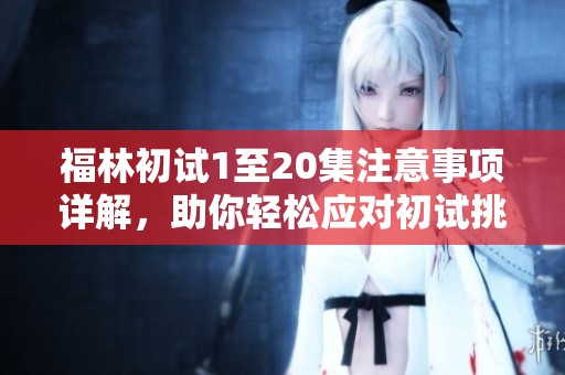 福林初试1至20集注意事项详解，助你轻松应对初试挑战