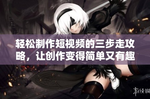 轻松制作短视频的三步走攻略，让创作变得简单又有趣