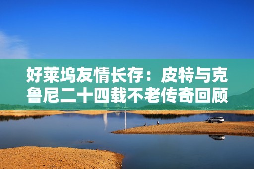好莱坞友情长存：皮特与克鲁尼二十四载不老传奇回顾