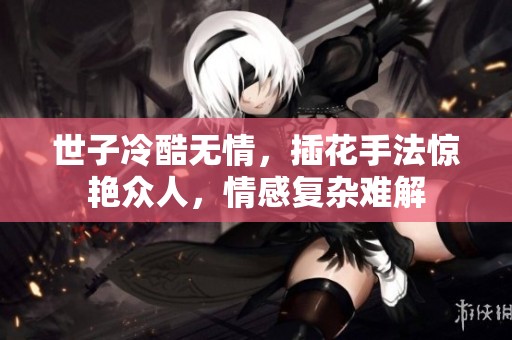 世子冷酷无情，插花手法惊艳众人，情感复杂难解