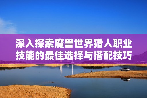 深入探索魔兽世界猎人职业技能的最佳选择与搭配技巧