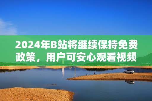 2024年B站将继续保持免费政策，用户可安心观看视频