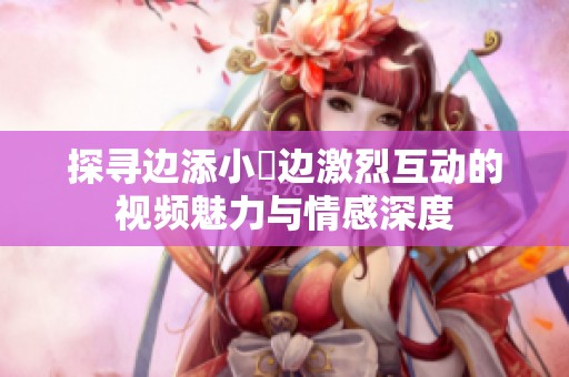 探寻边添小泬边激烈互动的视频魅力与情感深度