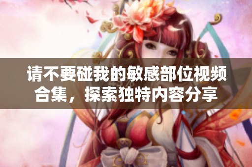 请不要碰我的敏感部位视频合集，探索独特内容分享
