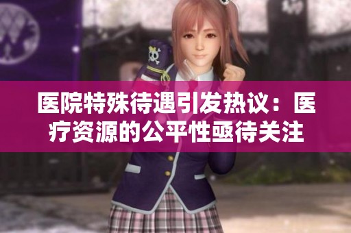 医院特殊待遇引发热议：医疗资源的公平性亟待关注