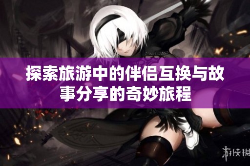 探索旅游中的伴侣互换与故事分享的奇妙旅程