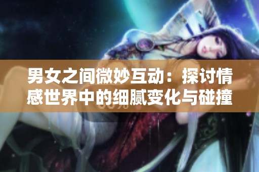 男女之间微妙互动：探讨情感世界中的细腻变化与碰撞