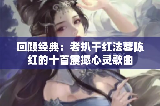 回顾经典：老扒干红法蓉陈红的十首震撼心灵歌曲